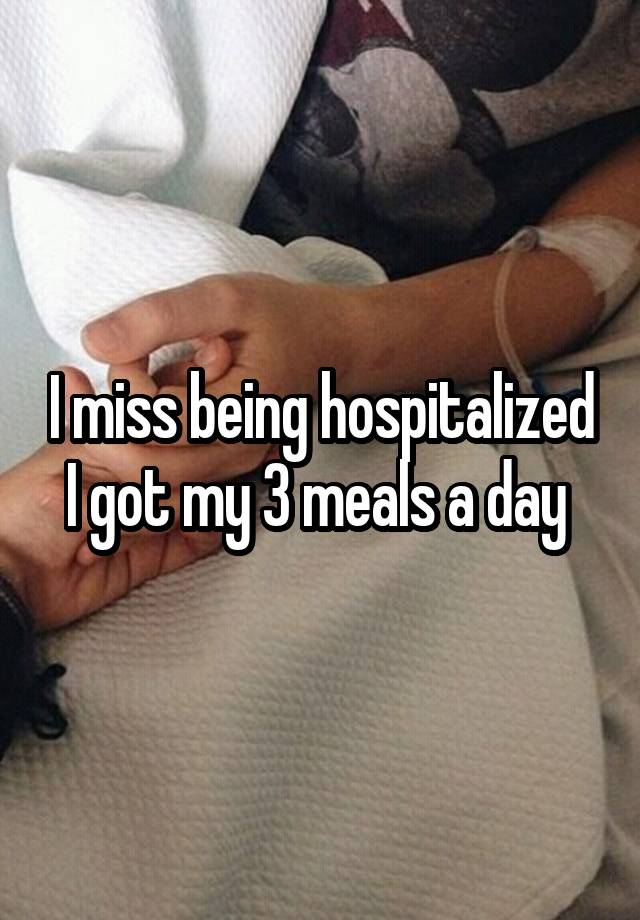 I miss being hospitalized I got my 3 meals a day 