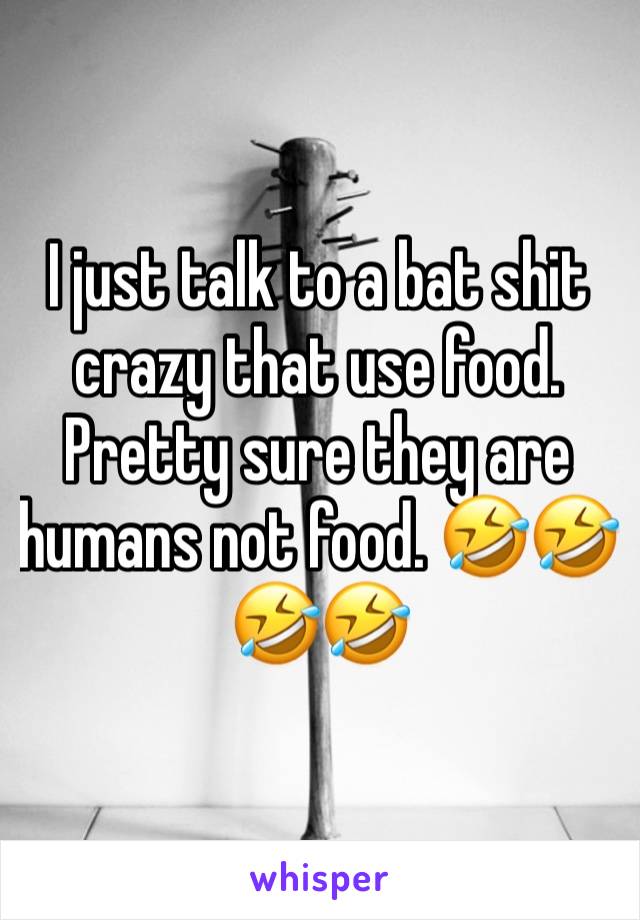 I just talk to a bat shit crazy that use food. Pretty sure they are humans not food. 🤣🤣🤣🤣