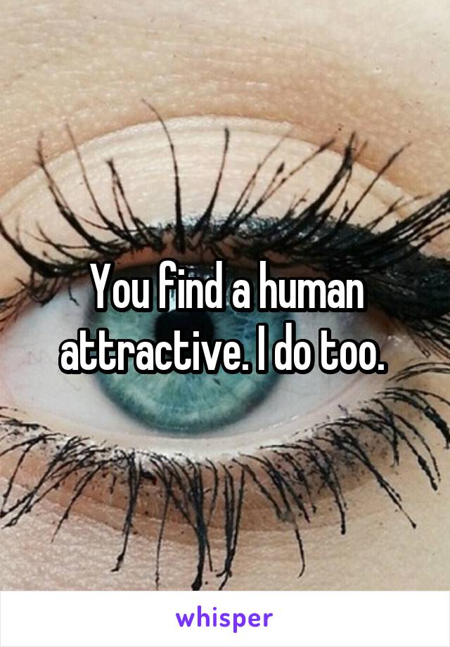 You find a human attractive. I do too. 