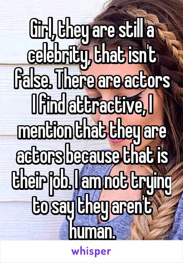 Girl, they are still a celebrity, that isn't false. There are actors I find attractive, I mention that they are actors because that is their job. I am not trying to say they aren't human.