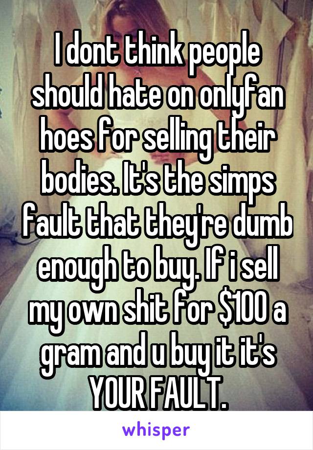 I dont think people should hate on onlyfan hoes for selling their bodies. It's the simps fault that they're dumb enough to buy. If i sell my own shit for $100 a gram and u buy it it's YOUR FAULT.
