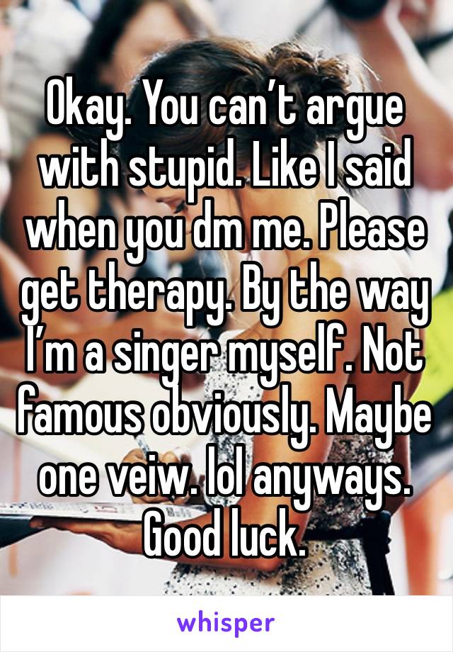 Okay. You can’t argue with stupid. Like I said when you dm me. Please get therapy. By the way I’m a singer myself. Not famous obviously. Maybe one veiw. lol anyways. Good luck. 