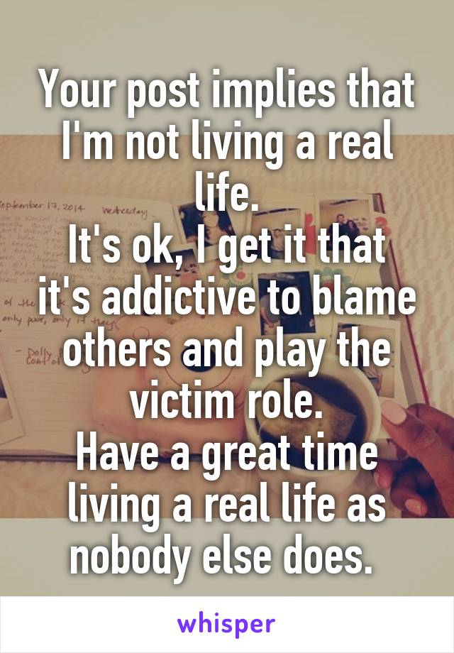 Your post implies that I'm not living a real life.
It's ok, I get it that it's addictive to blame others and play the victim role.
Have a great time living a real life as nobody else does. 