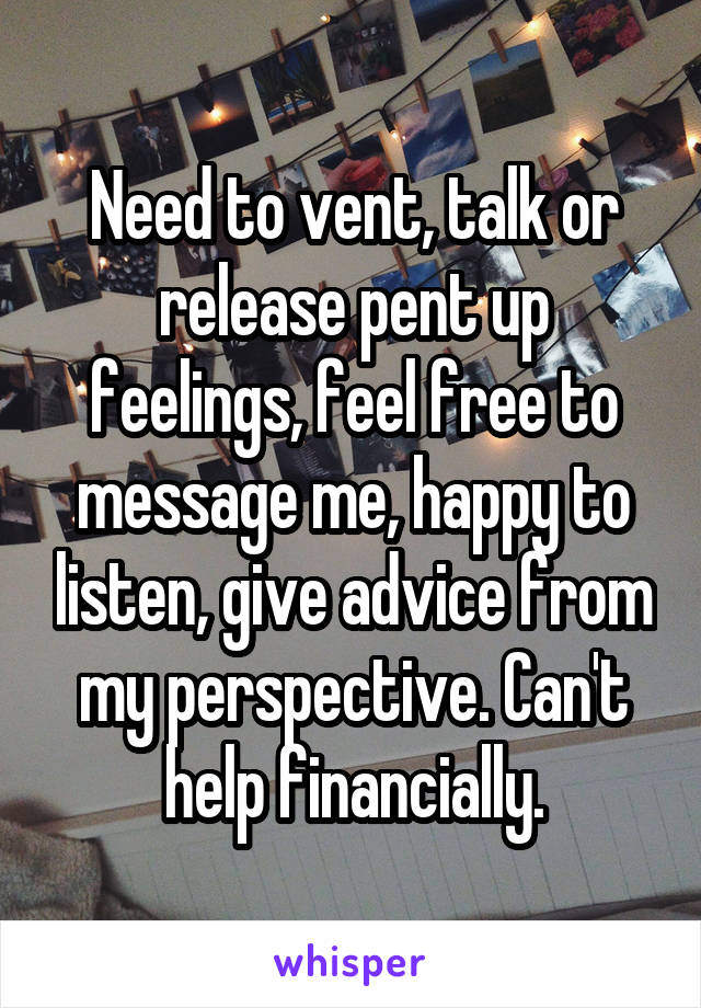 Need to vent, talk or release pent up feelings, feel free to message me, happy to listen, give advice from my perspective. Can't help financially.