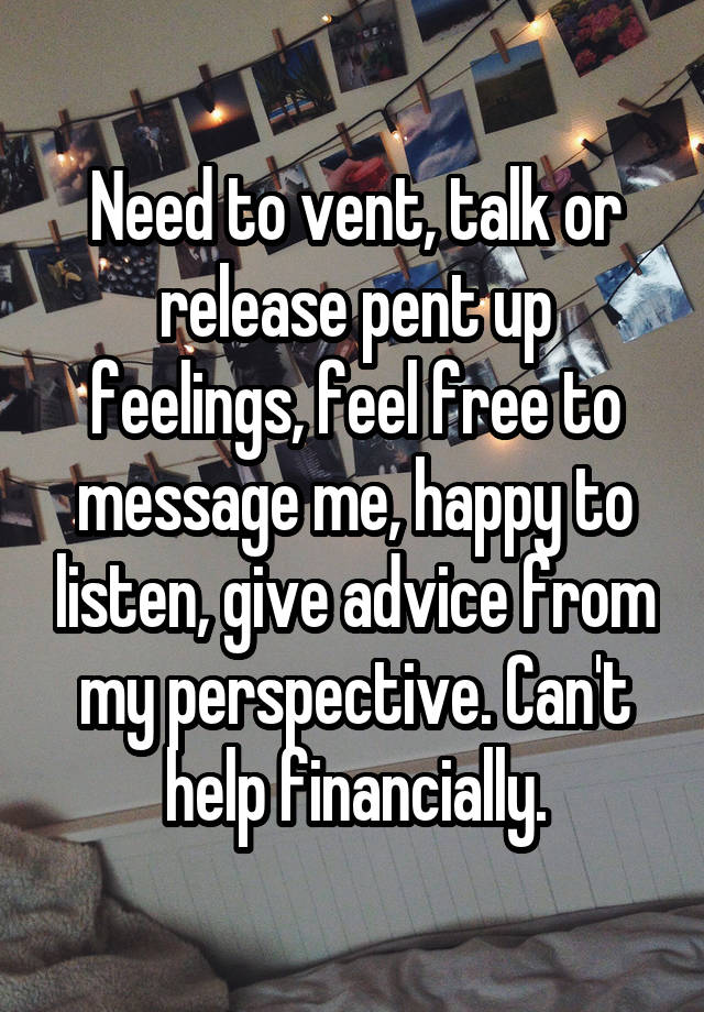 Need to vent, talk or release pent up feelings, feel free to message me, happy to listen, give advice from my perspective. Can't help financially.