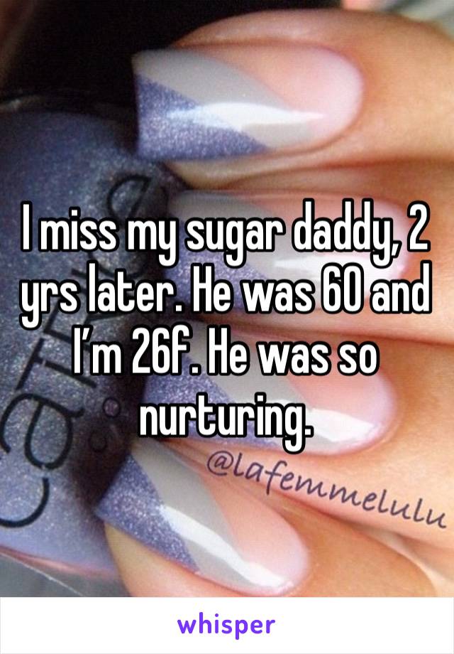 I miss my sugar daddy, 2 yrs later. He was 60 and I’m 26f. He was so nurturing. 