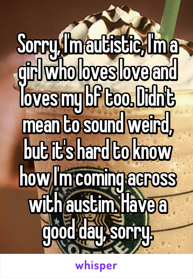 Sorry, I'm autistic, I'm a girl who loves love and loves my bf too. Didn't mean to sound weird, but it's hard to know how I'm coming across with austim. Have a good day, sorry.