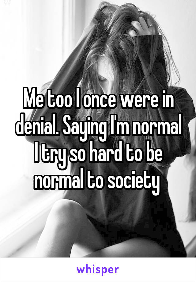 Me too I once were in denial. Saying I'm normal I try so hard to be normal to society 