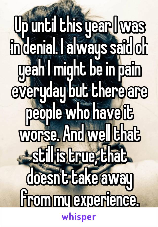 Up until this year I was in denial. I always said oh yeah I might be in pain everyday but there are people who have it worse. And well that still is true, that doesn't take away from my experience.