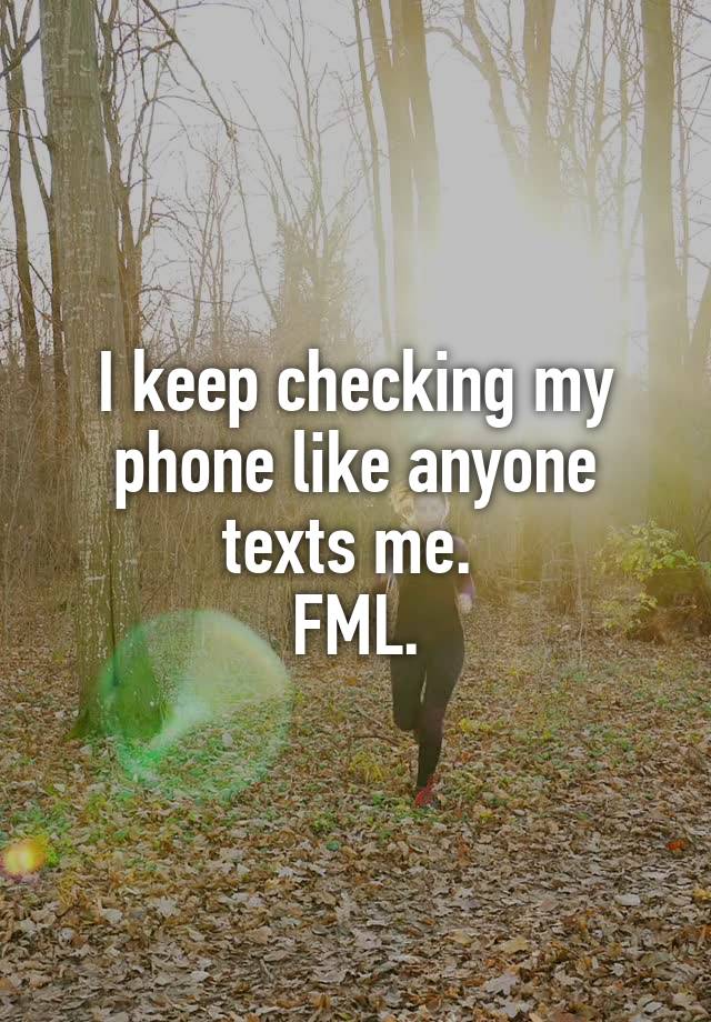 I keep checking my phone like anyone texts me. 
FML.