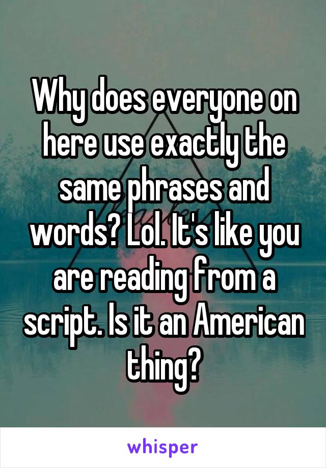 Why does everyone on here use exactly the same phrases and words? Lol. It's like you are reading from a script. Is it an American thing?