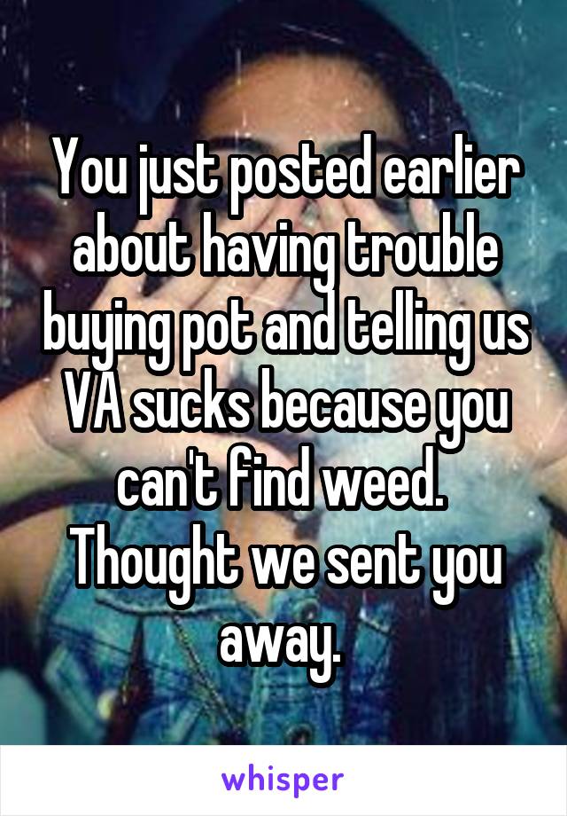 You just posted earlier about having trouble buying pot and telling us VA sucks because you can't find weed.  Thought we sent you away. 