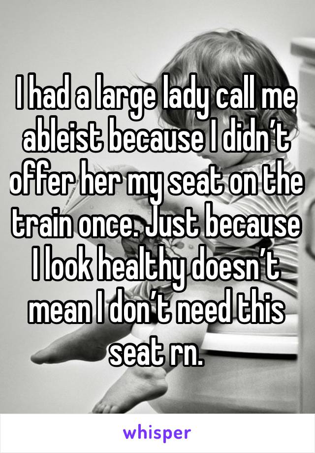 I had a large lady call me ableist because I didn’t offer her my seat on the train once. Just because I look healthy doesn’t mean I don’t need this seat rn. 