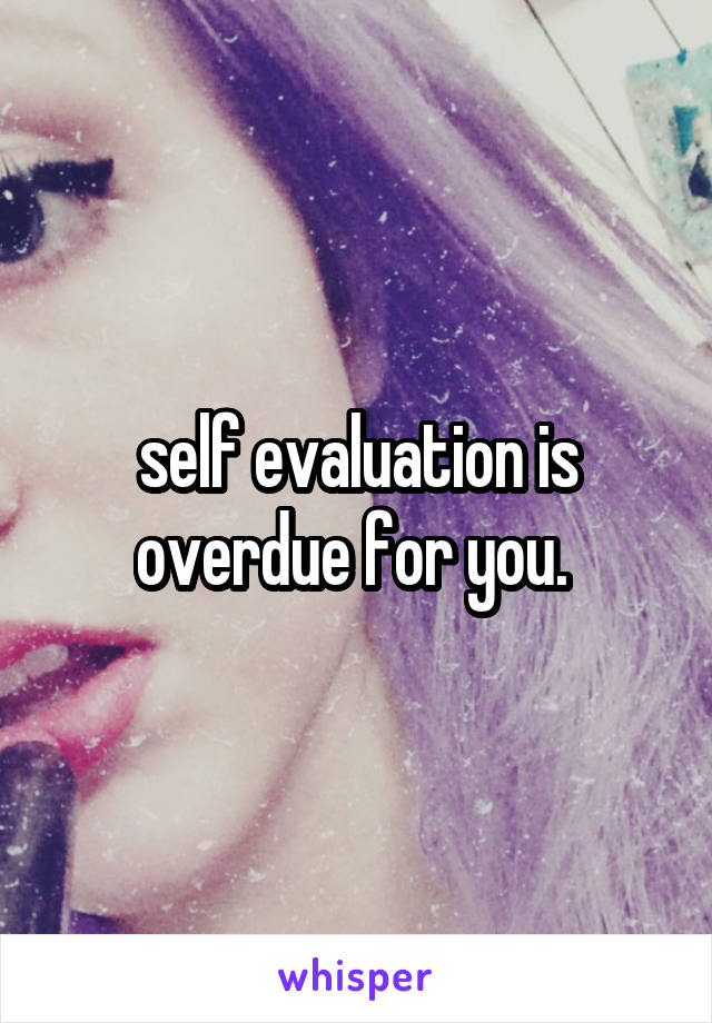  self evaluation is overdue for you. 