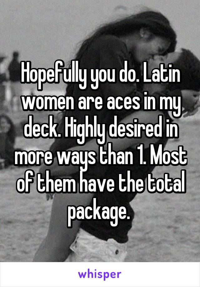 Hopefully you do. Latin women are aces in my deck. Highly desired in more ways than 1. Most of them have the total package. 