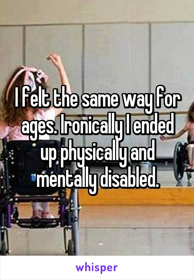 I felt the same way for ages. Ironically I ended up physically and mentally disabled.