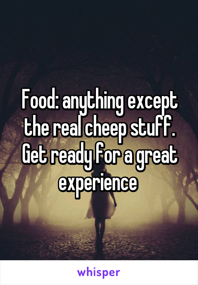 Food: anything except the real cheep stuff.
Get ready for a great experience 