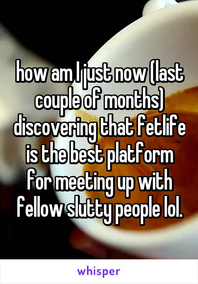 how am I just now (last couple of months) discovering that fetlife is the best platform for meeting up with fellow slutty people lol.