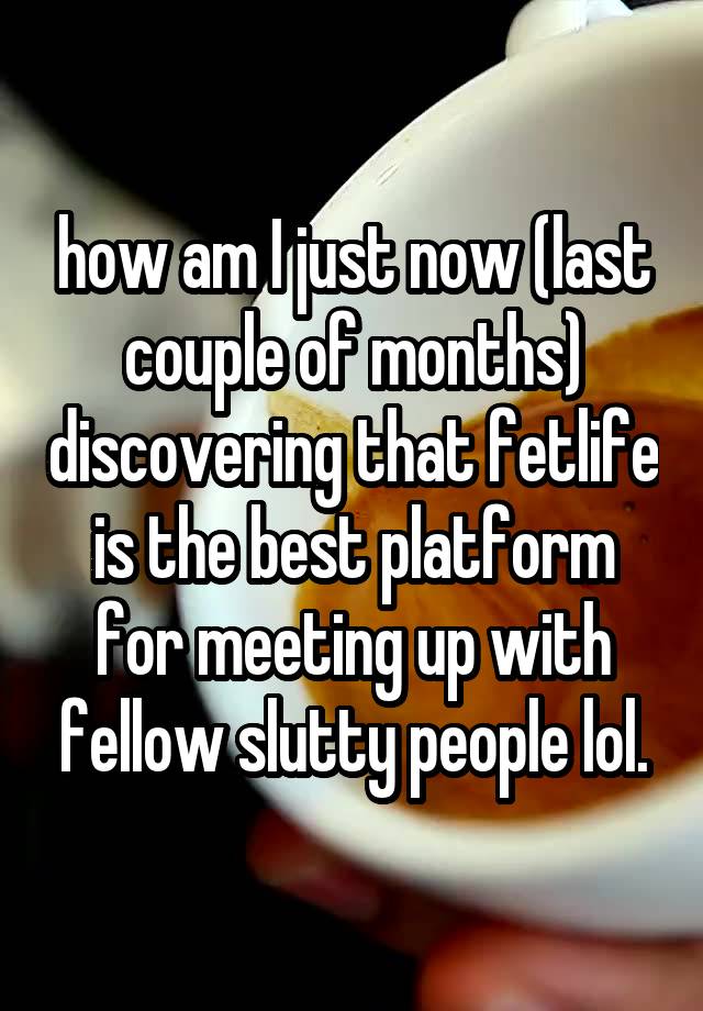 how am I just now (last couple of months) discovering that fetlife is the best platform for meeting up with fellow slutty people lol.