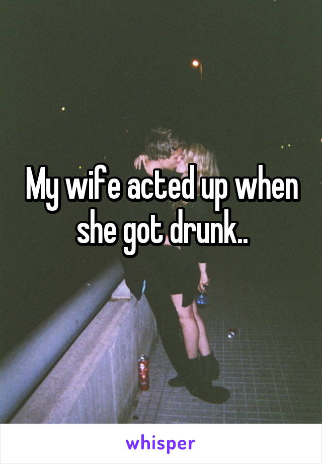 My wife acted up when she got drunk..
