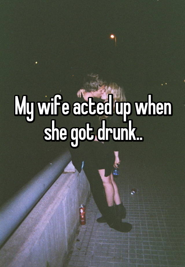 My wife acted up when she got drunk..

