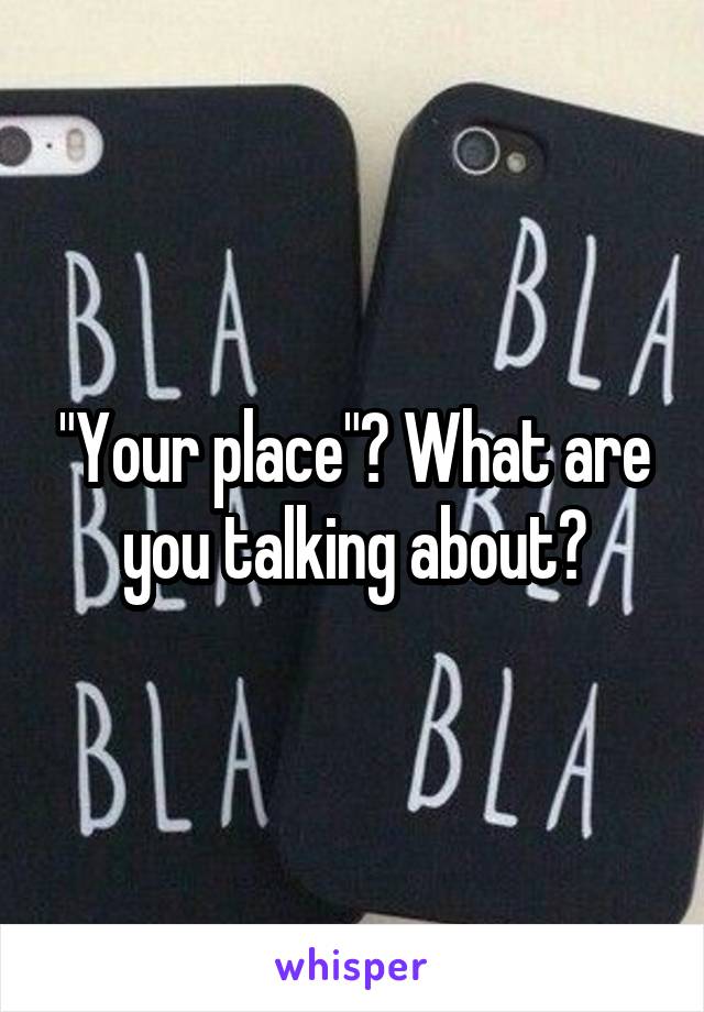 "Your place"? What are you talking about?