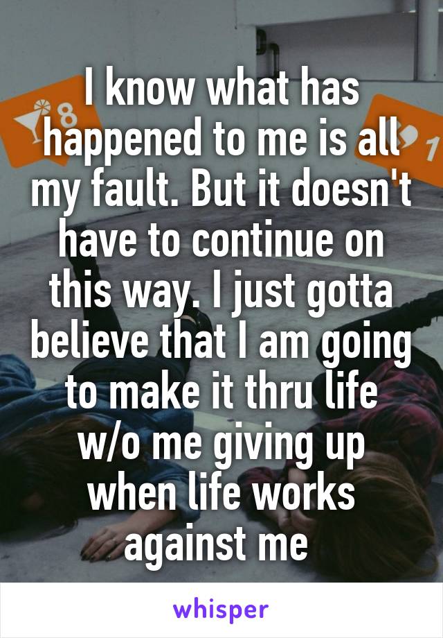 I know what has happened to me is all my fault. But it doesn't have to continue on this way. I just gotta believe that I am going to make it thru life w/o me giving up when life works against me 