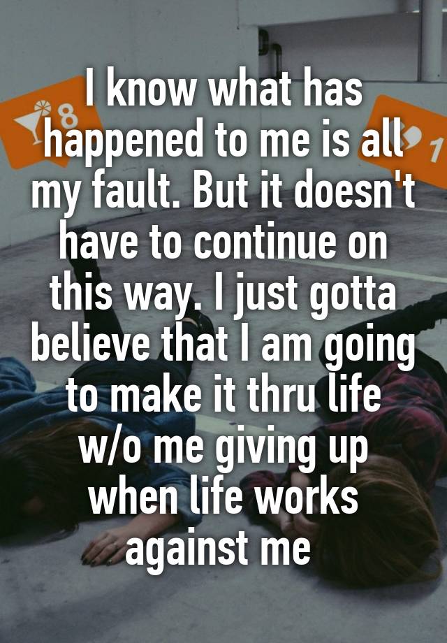 I know what has happened to me is all my fault. But it doesn't have to continue on this way. I just gotta believe that I am going to make it thru life w/o me giving up when life works against me 