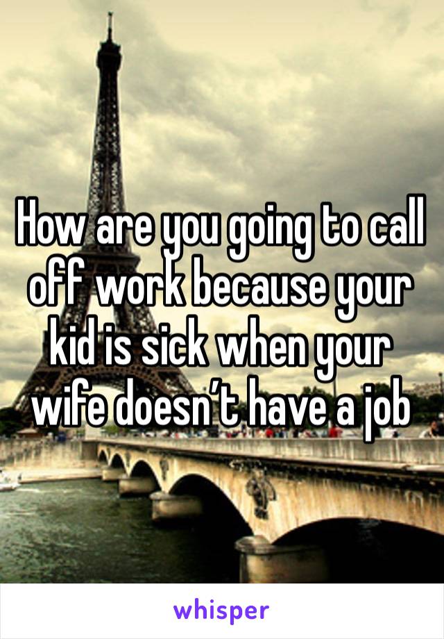 How are you going to call off work because your kid is sick when your wife doesn’t have a job 