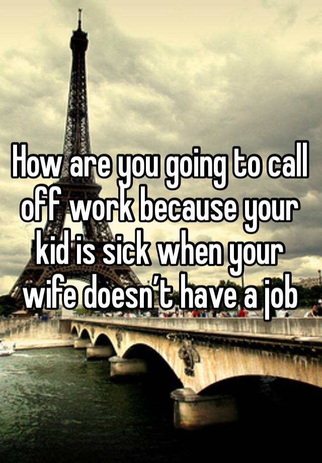 How are you going to call off work because your kid is sick when your wife doesn’t have a job 