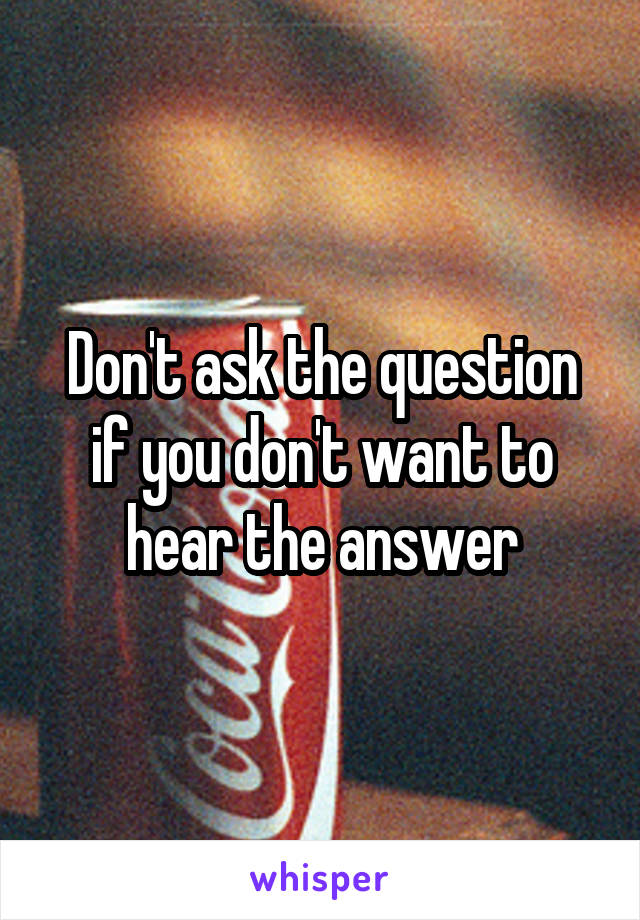 Don't ask the question if you don't want to hear the answer