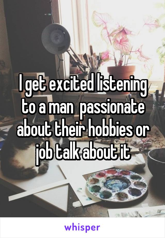 I get excited listening to a man  passionate about their hobbies or job talk about it