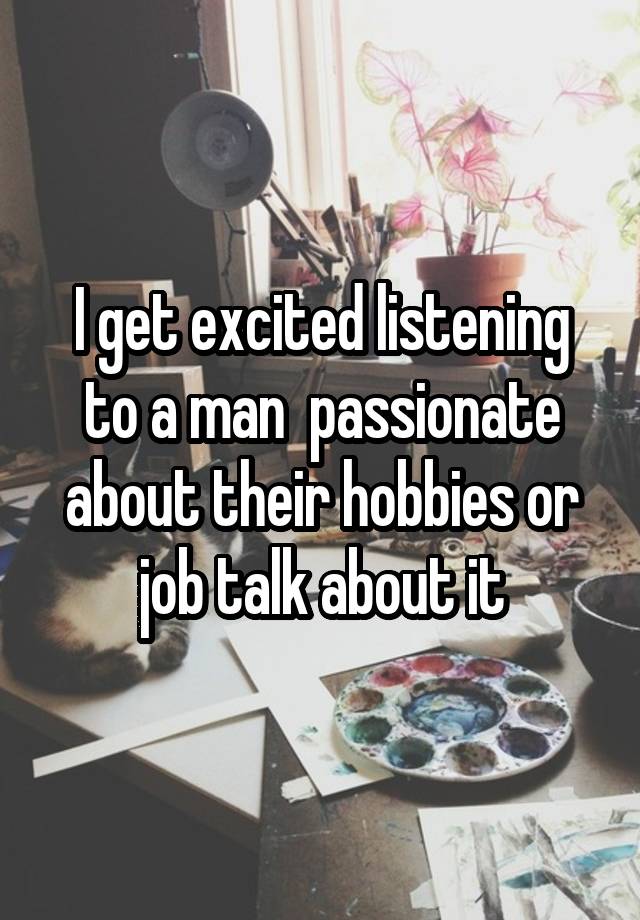 I get excited listening to a man  passionate about their hobbies or job talk about it