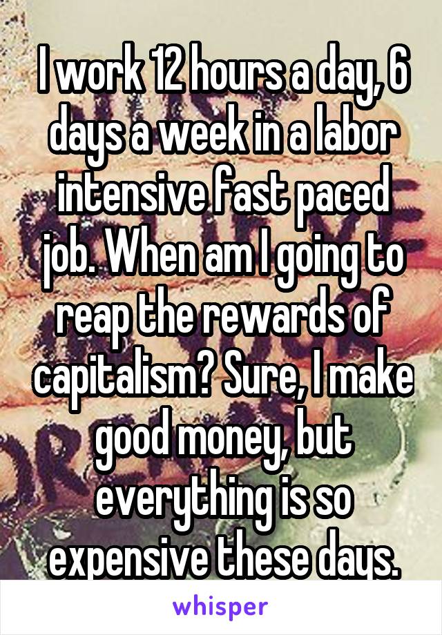 I work 12 hours a day, 6 days a week in a labor intensive fast paced job. When am I going to reap the rewards of capitalism? Sure, I make good money, but everything is so expensive these days.