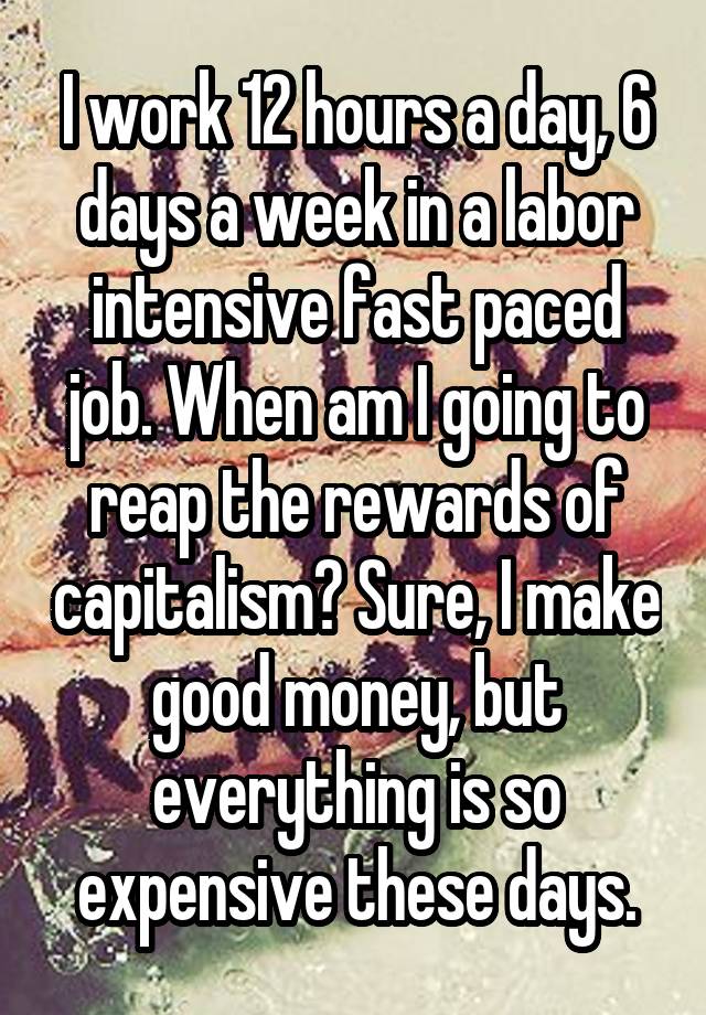 I work 12 hours a day, 6 days a week in a labor intensive fast paced job. When am I going to reap the rewards of capitalism? Sure, I make good money, but everything is so expensive these days.