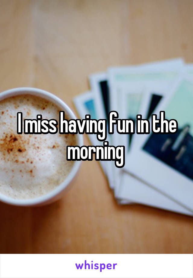 I miss having fun in the morning 