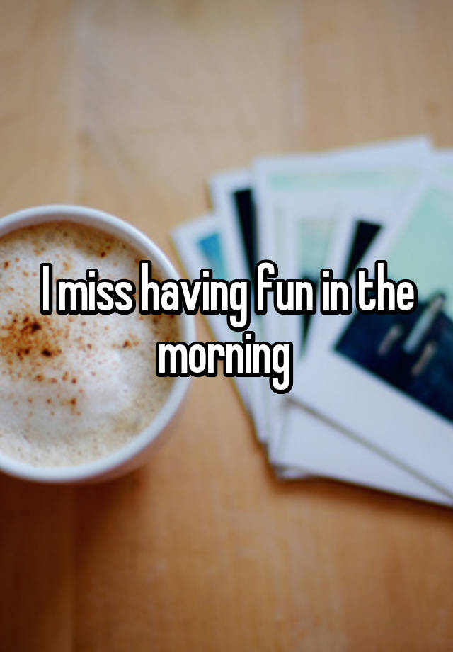 I miss having fun in the morning 