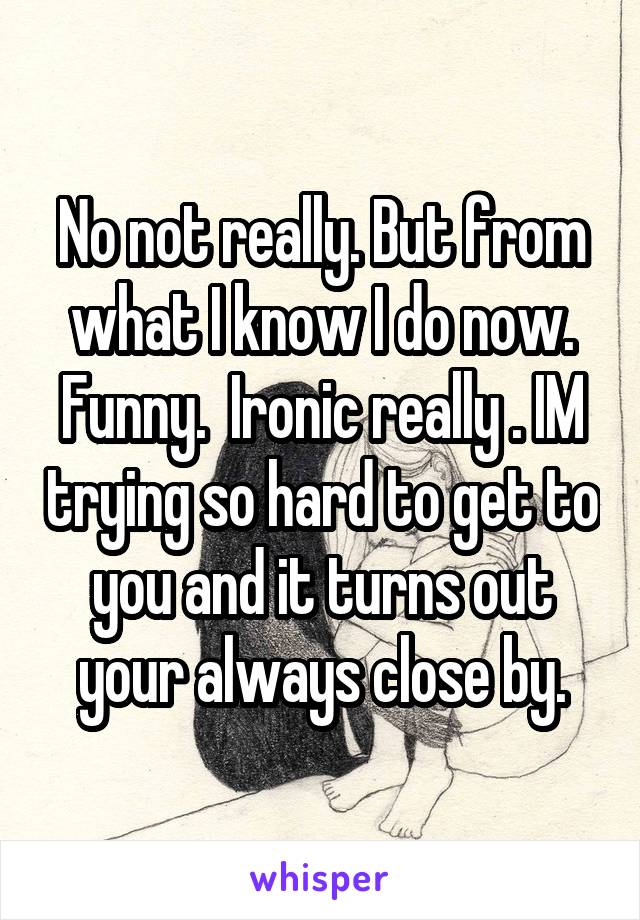 No not really. But from what I know I do now. Funny.  Ironic really . IM trying so hard to get to you and it turns out your always close by.