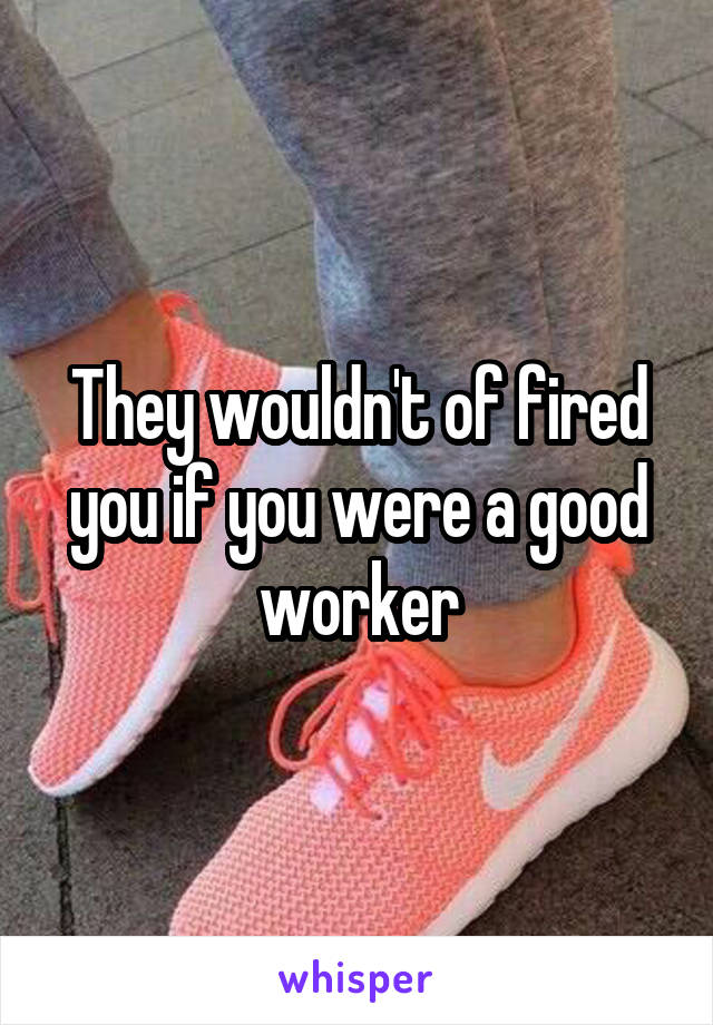 They wouldn't of fired you if you were a good worker