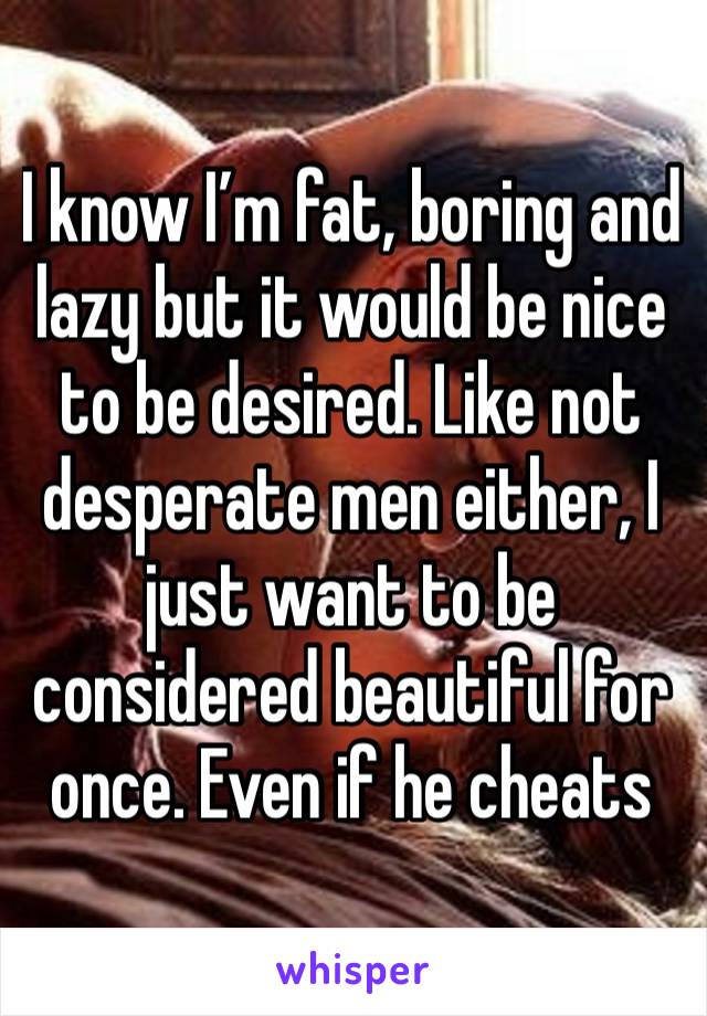 I know I’m fat, boring and lazy but it would be nice to be desired. Like not desperate men either, I just want to be considered beautiful for once. Even if he cheats