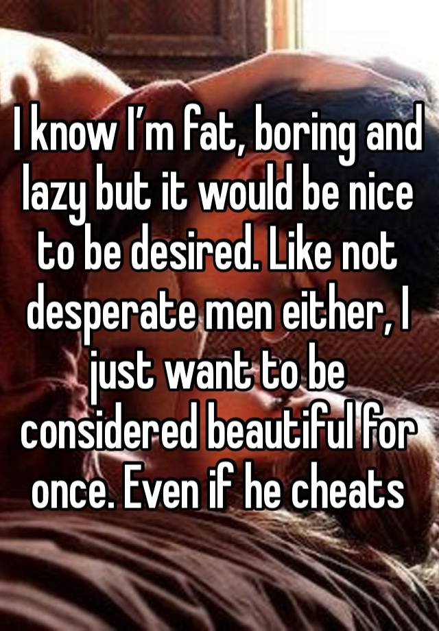 I know I’m fat, boring and lazy but it would be nice to be desired. Like not desperate men either, I just want to be considered beautiful for once. Even if he cheats