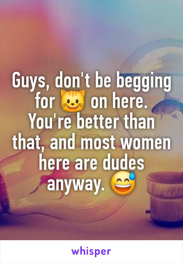 Guys, don't be begging for 😺 on here. You're better than that, and most women here are dudes anyway. 😅