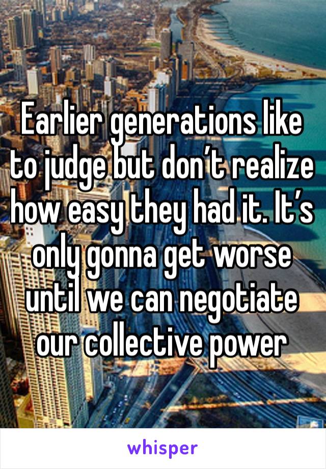 Earlier generations like to judge but don’t realize how easy they had it. It’s only gonna get worse until we can negotiate our collective power