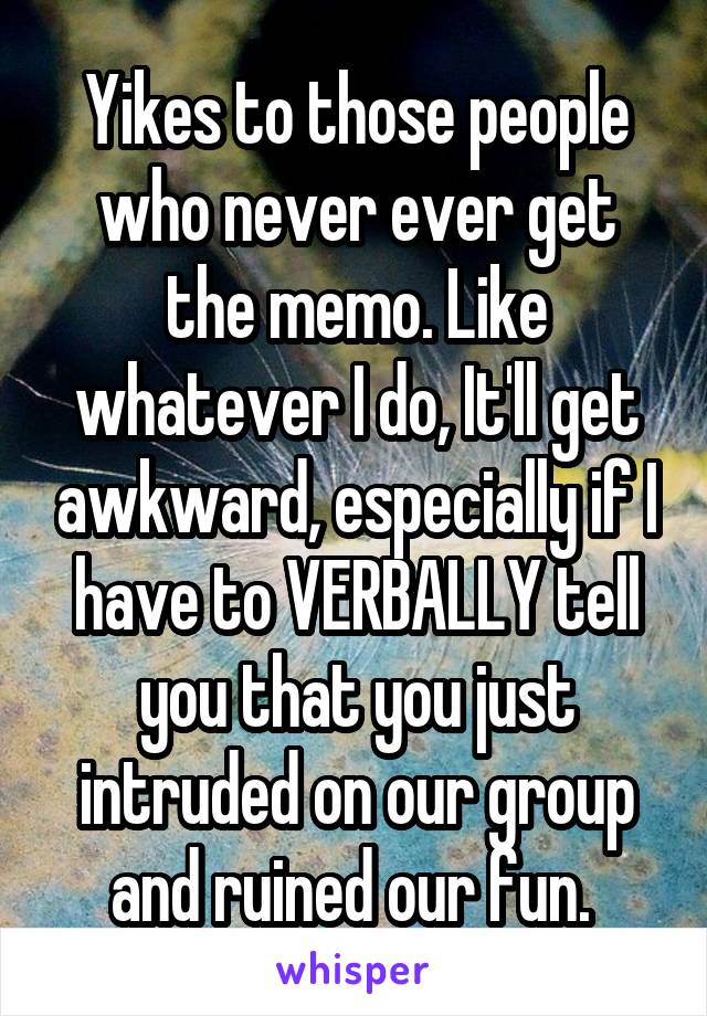 Yikes to those people who never ever get the memo. Like whatever I do, It'll get awkward, especially if I have to VERBALLY tell you that you just intruded on our group and ruined our fun. 