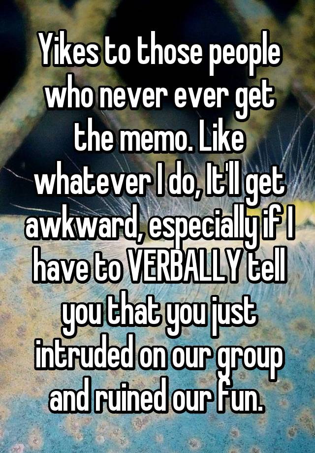 Yikes to those people who never ever get the memo. Like whatever I do, It'll get awkward, especially if I have to VERBALLY tell you that you just intruded on our group and ruined our fun. 