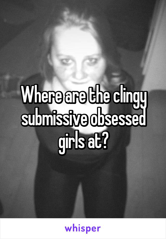 Where are the clingy submissive obsessed girls at?