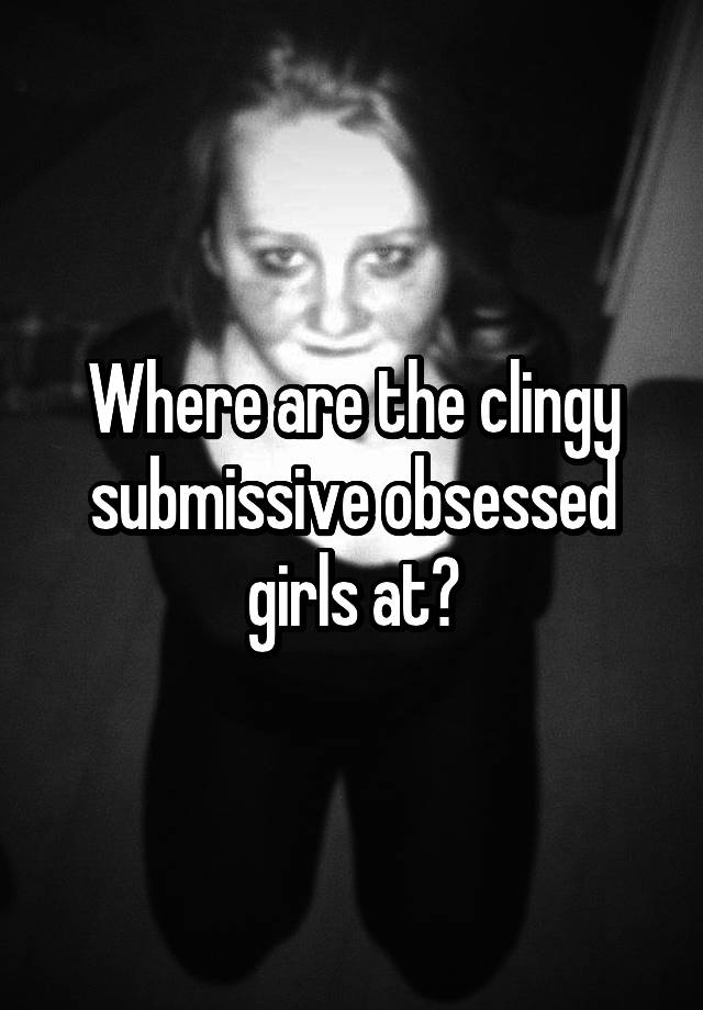 Where are the clingy submissive obsessed girls at?