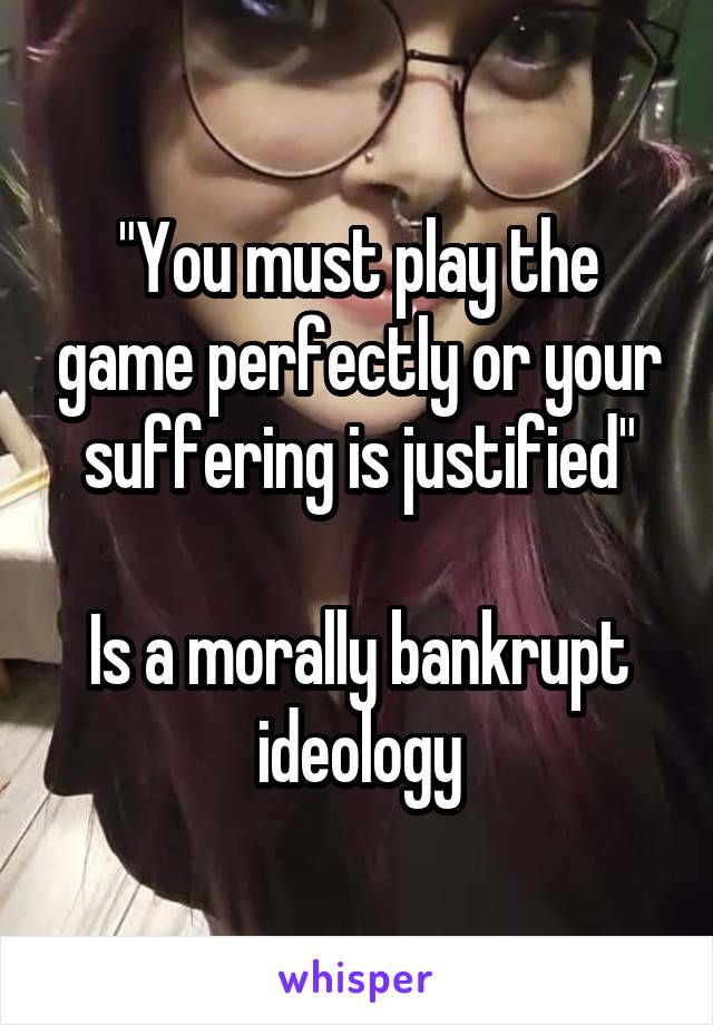 "You must play the game perfectly or your suffering is justified"

Is a morally bankrupt ideology