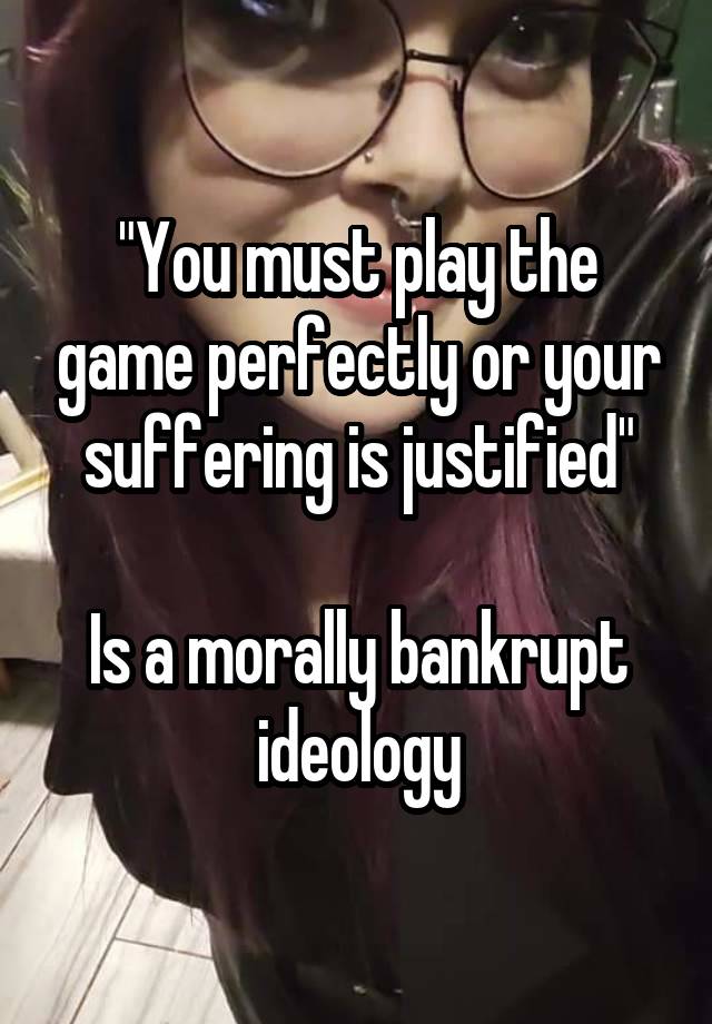 "You must play the game perfectly or your suffering is justified"

Is a morally bankrupt ideology