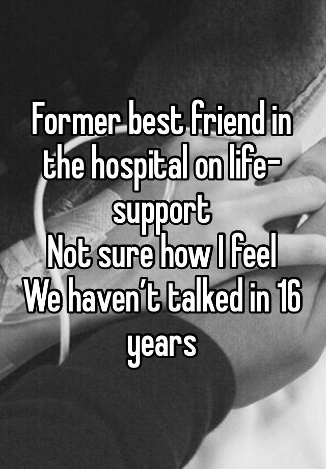 Former best friend in the hospital on life-support
Not sure how I feel 
We haven’t talked in 16 years